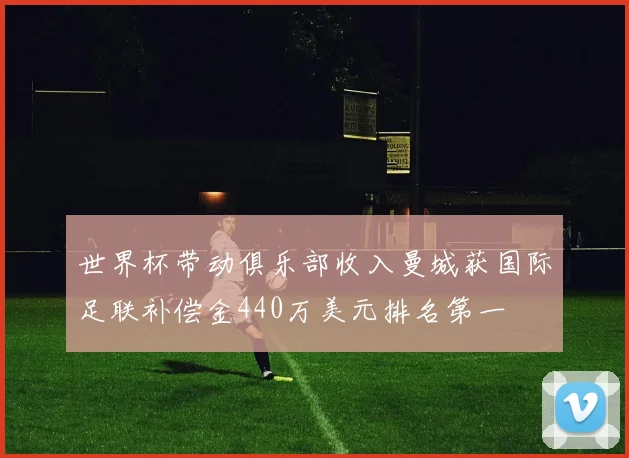世界杯带动俱乐部收入曼城获国际足联补偿金440万美元排名第一