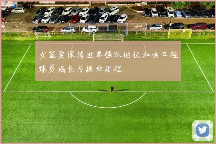 女篮要保持世界强队地位加快年轻球员成长与换血进程