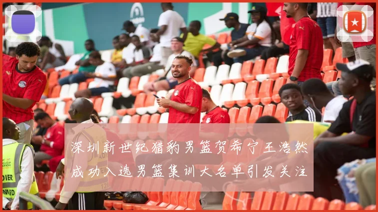 深圳新世纪猎豹男篮贺希宁王浩然成功入选男篮集训大名单引发关注