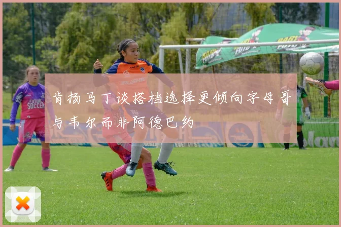 肯扬马丁谈搭档选择更倾向字母哥与韦尔而非阿德巴约