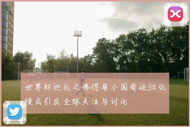 世界杯巡礼之佛得角小国奇迹归化模式引发全球关注与讨论