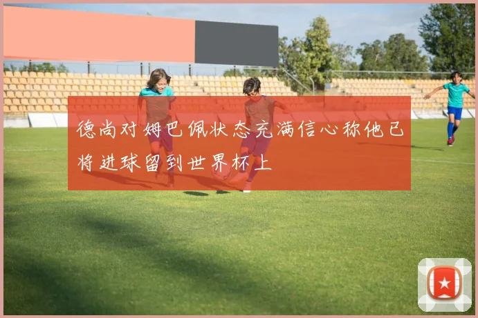 德尚对姆巴佩状态充满信心称他已将进球留到世界杯上