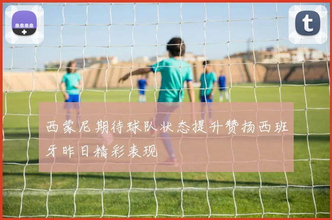 西蒙尼期待球队状态提升赞扬西班牙昨日精彩表现