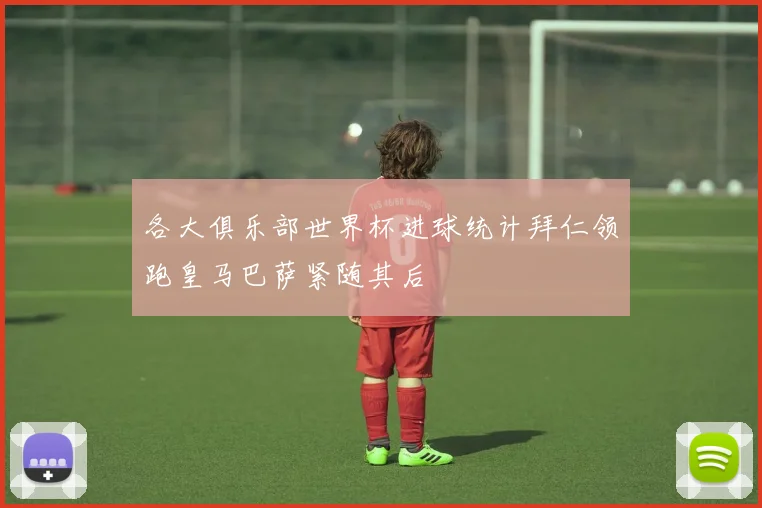 各大俱乐部世界杯进球统计拜仁领跑皇马巴萨紧随其后