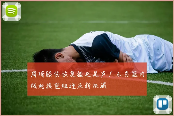周琦膝伤恢复接近尾声广东男篮内线轮换重组迎来新机遇