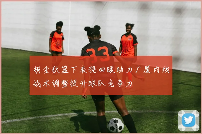 胡金秋篮下表现回暖助力广厦内线战术调整提升球队竞争力