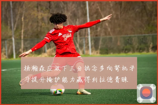 杨瀚森应放下三分执念多向弩机学习提升掩护能力赢得利拉德青睐