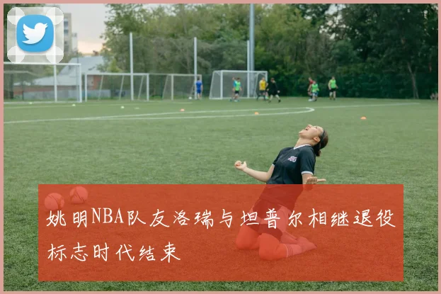 姚明NBA队友洛瑞与坦普尔相继退役标志时代结束