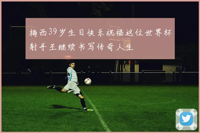 梅西39岁生日快乐祝福这位世界杯射手王继续书写传奇人生