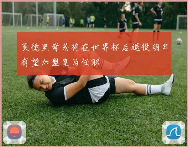 莫德里奇或将在世界杯后退役明年有望加盟皇马任职