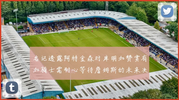 名记透露阿特金森对库明加赞赏有加骑士需耐心等待詹姆斯的未来决定