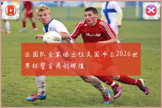 法国队全家福出征美国冲击2026世界杯誓言再创辉煌