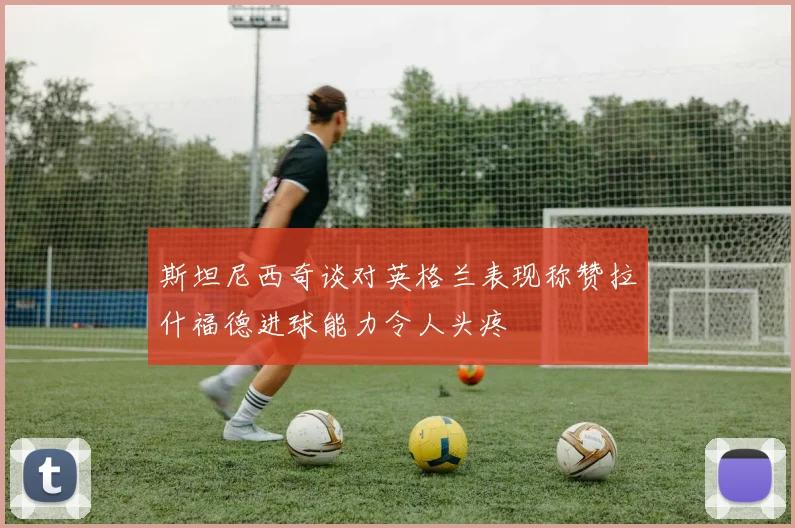 斯坦尼西奇谈对英格兰表现称赞拉什福德进球能力令人头疼