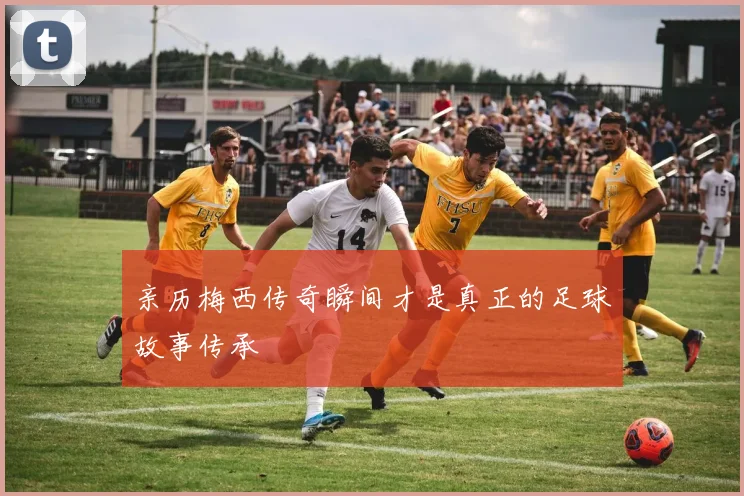 亲历梅西传奇瞬间才是真正的足球故事传承