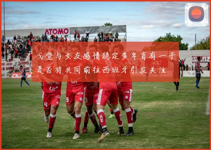 戈登与女友感情稳定多年育有一子是否将共同前往西班牙引发关注